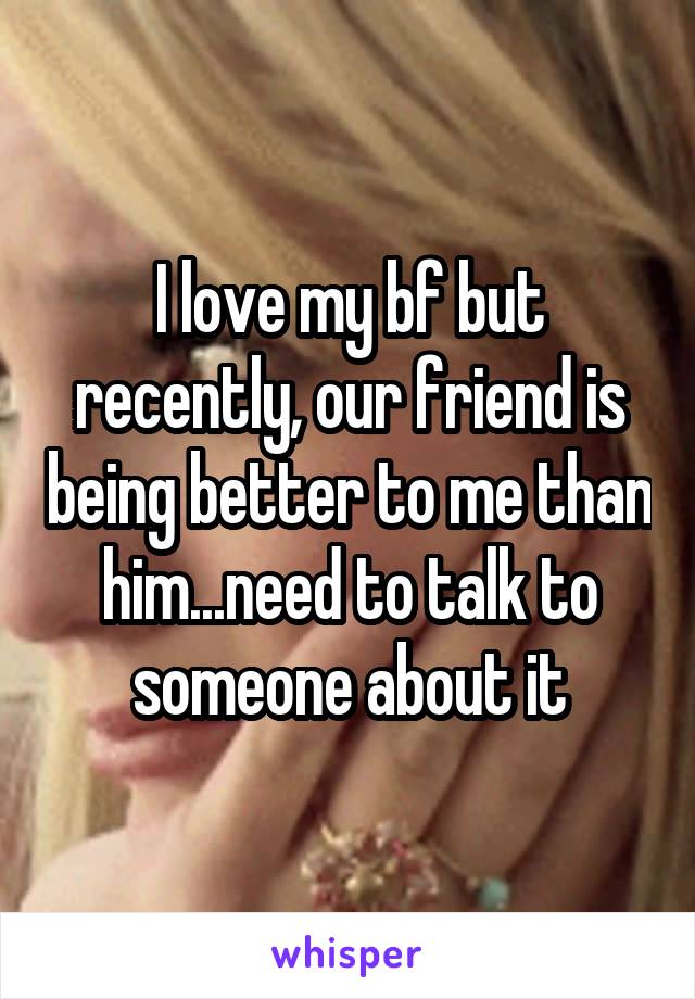 I love my bf but recently, our friend is being better to me than him...need to talk to someone about it