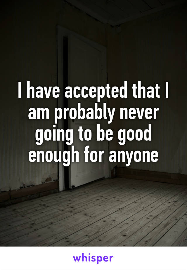 I have accepted that I am probably never going to be good enough for anyone
