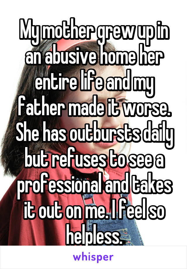 My mother grew up in an abusive home her entire life and my father made it worse. She has outbursts daily but refuses to see a professional and takes it out on me. I feel so helpless.