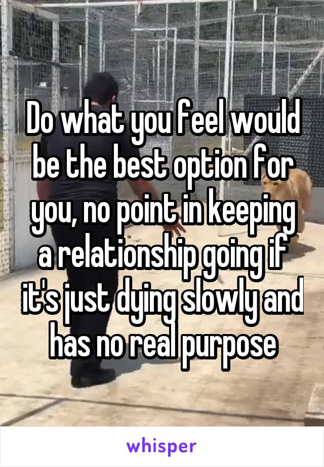 Do what you feel would be the best option for you, no point in keeping a relationship going if it's just dying slowly and has no real purpose