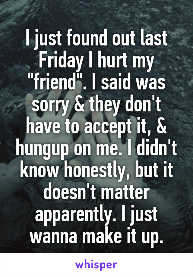 I just found out last Friday I hurt my "friend". I said was sorry & they don't have to accept it, & hungup on me. I didn't know honestly, but it doesn't matter apparently. I just wanna make it up.