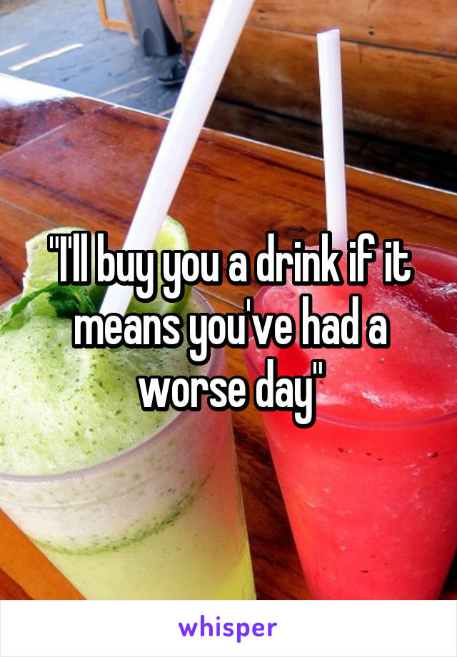 "I'll buy you a drink if it means you've had a worse day"