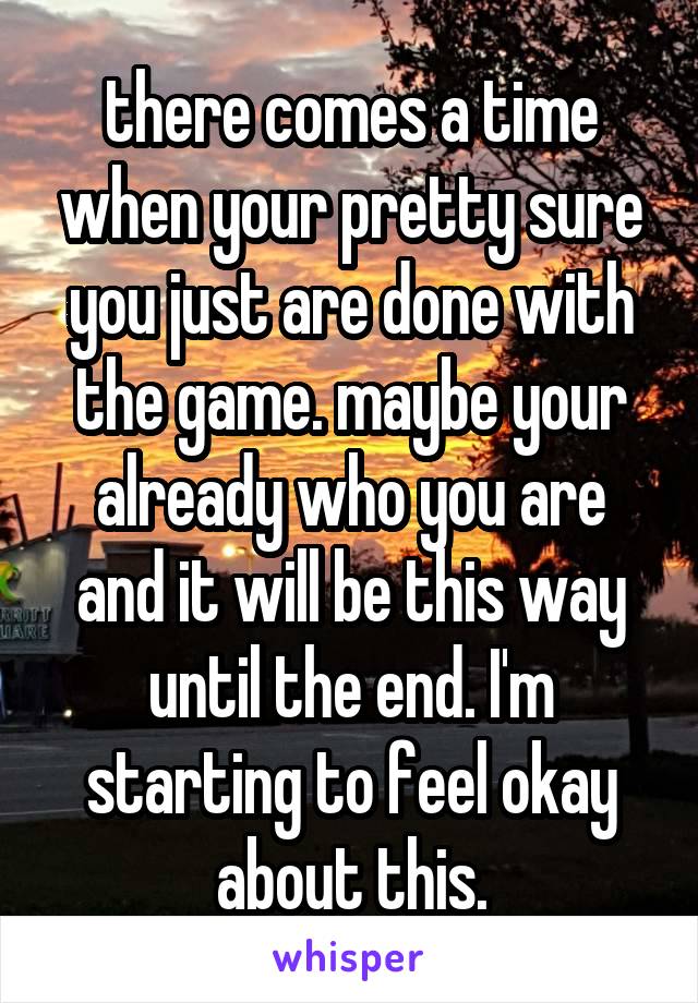 there comes a time when your pretty sure you just are done with the game. maybe your already who you are and it will be this way until the end. I'm starting to feel okay about this.