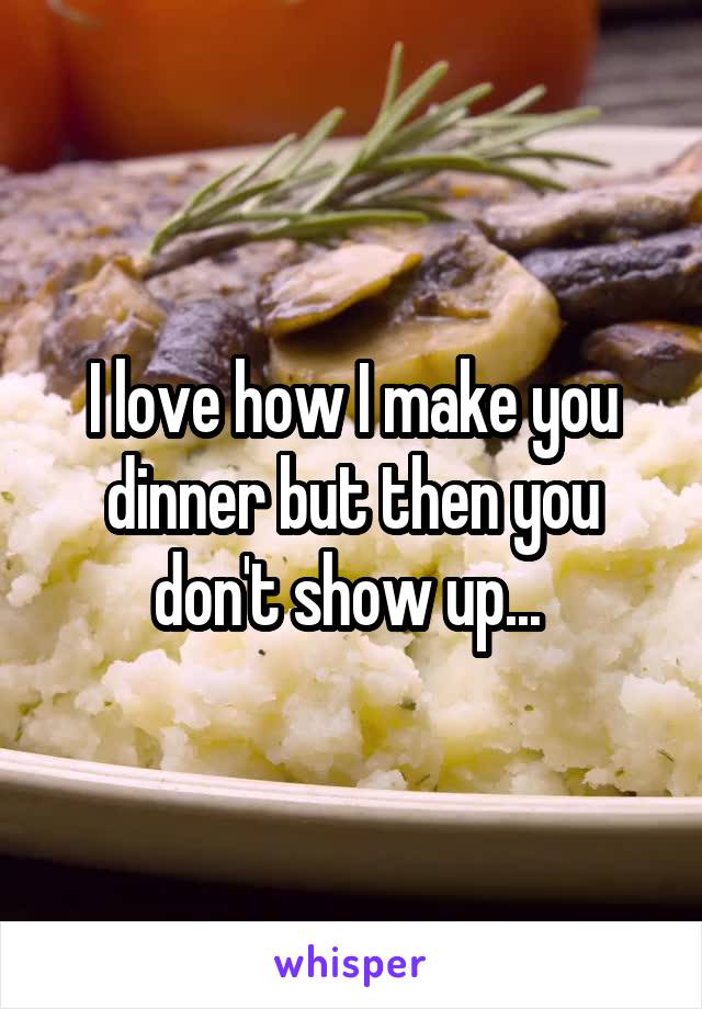 I love how I make you dinner but then you don't show up... 
