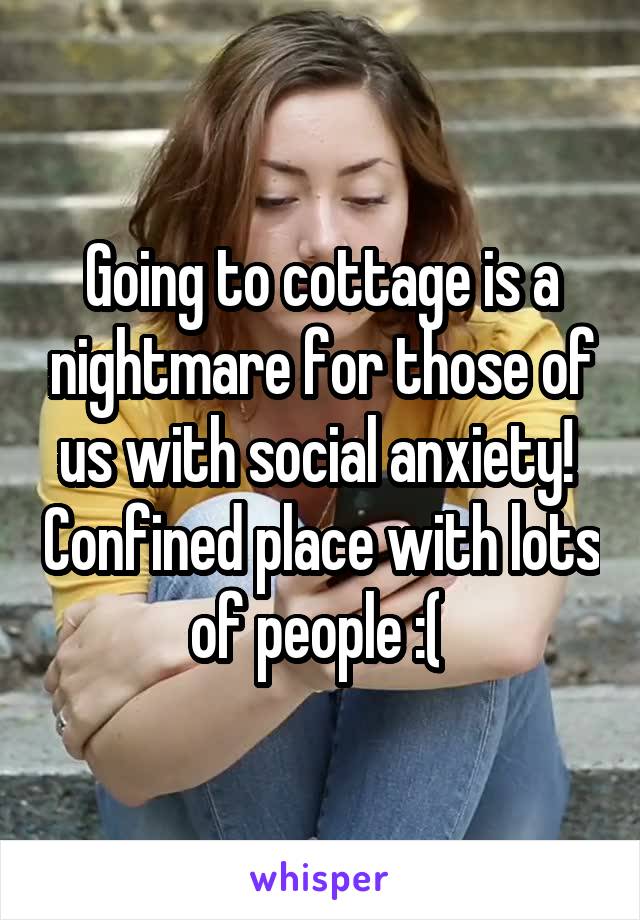 Going to cottage is a nightmare for those of us with social anxiety!  Confined place with lots of people :( 