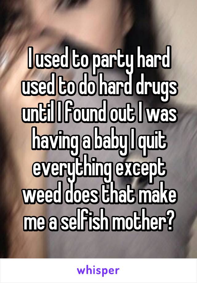 I used to party hard used to do hard drugs until I found out I was having a baby I quit everything except weed does that make me a selfish mother?