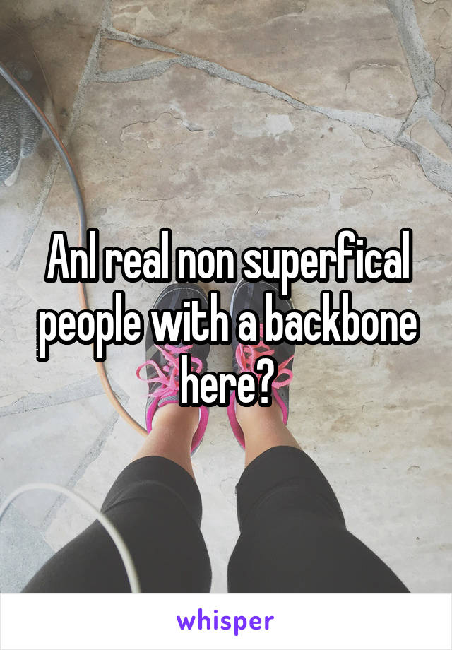 Anl real non superfical people with a backbone here?