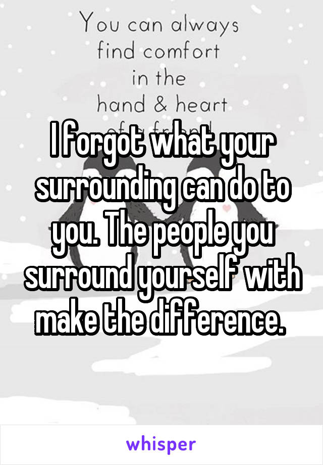 I forgot what your surrounding can do to you. The people you surround yourself with make the difference. 