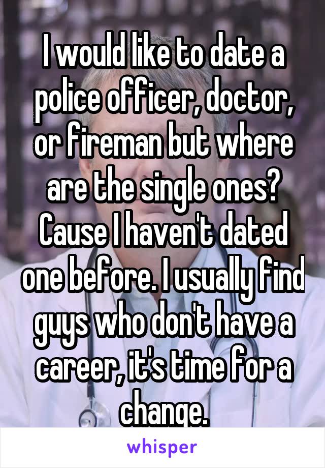 I would like to date a police officer, doctor, or fireman but where are the single ones? Cause I haven't dated one before. I usually find guys who don't have a career, it's time for a change.