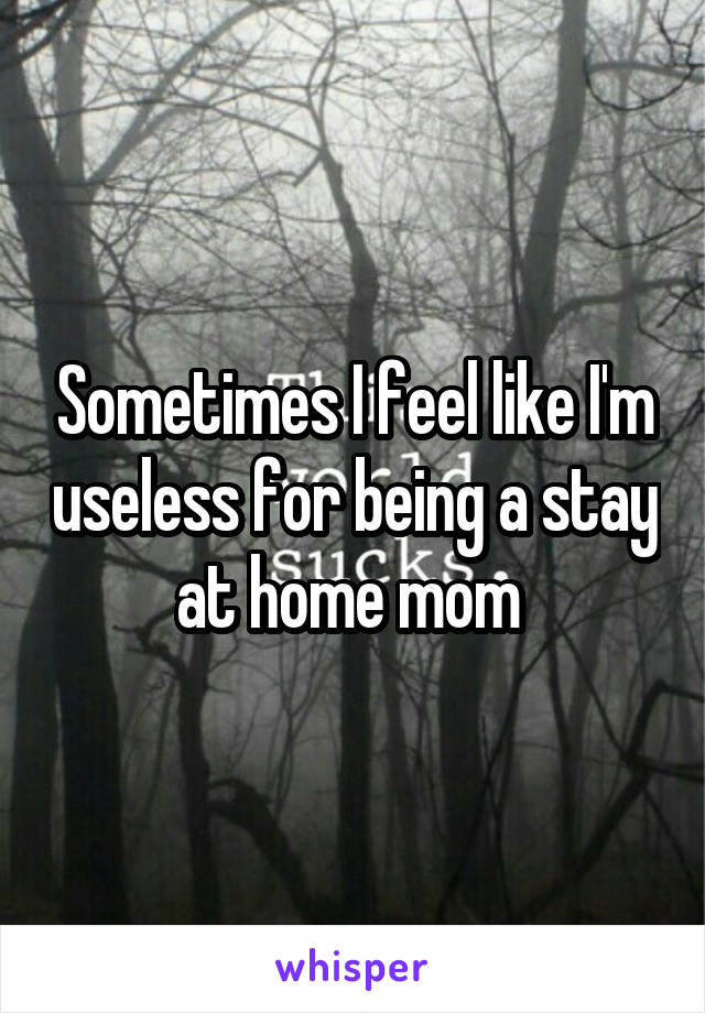 Sometimes I feel like I'm useless for being a stay at home mom 