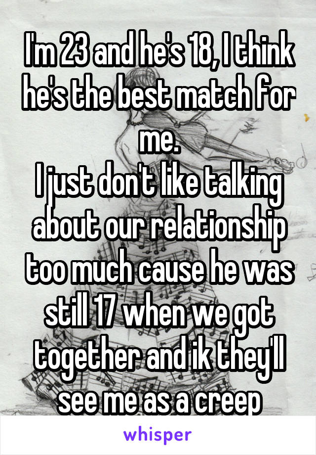 I'm 23 and he's 18, I think he's the best match for me.
I just don't like talking about our relationship too much cause he was still 17 when we got together and ik they'll see me as a creep