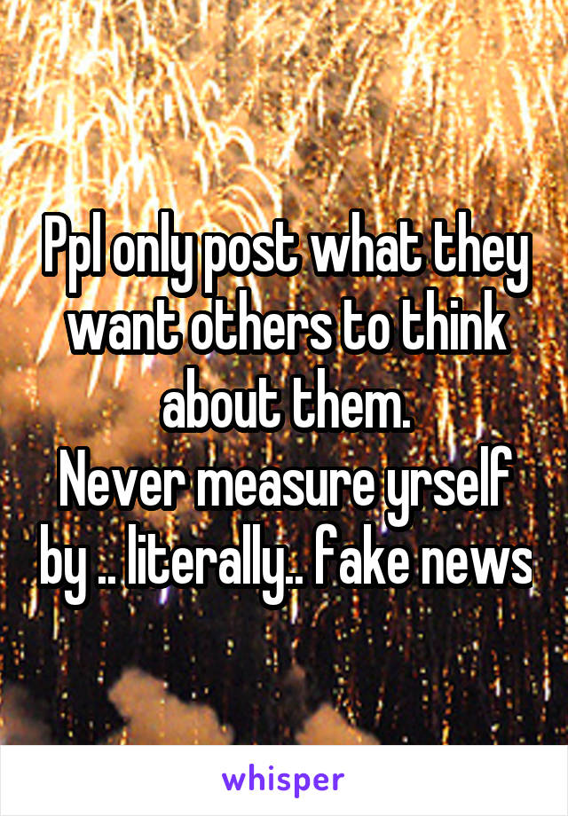 Ppl only post what they want others to think about them.
Never measure yrself by .. literally.. fake news