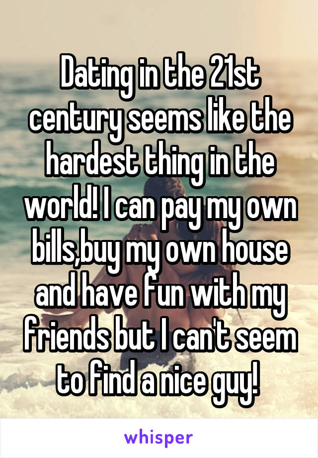 Dating in the 21st century seems like the hardest thing in the world! I can pay my own bills,buy my own house and have fun with my friends but I can't seem to find a nice guy! 