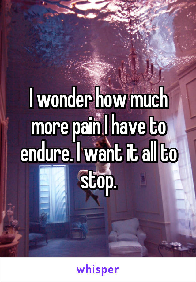 I wonder how much more pain I have to endure. I want it all to stop.