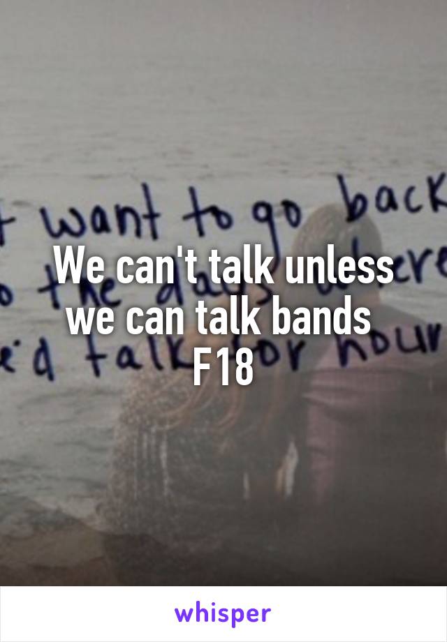We can't talk unless we can talk bands 
F18