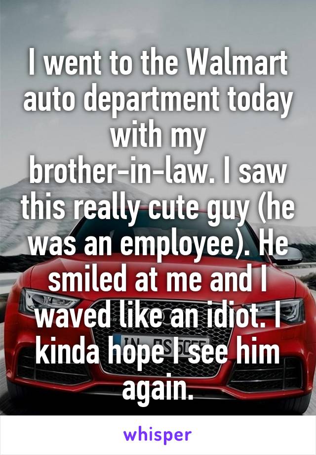I went to the Walmart auto department today with my brother-in-law. I saw this really cute guy (he was an employee). He smiled at me and I waved like an idiot. I kinda hope I see him again.
