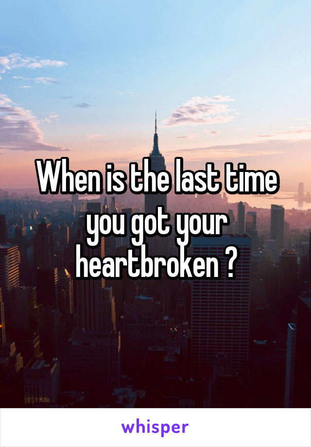When is the last time you got your heartbroken ?