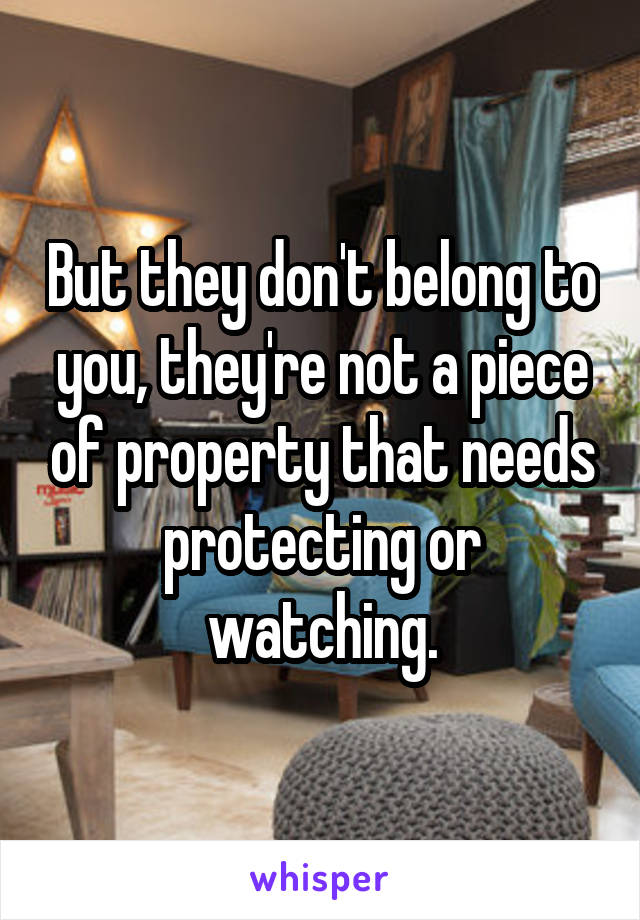 But they don't belong to you, they're not a piece of property that needs protecting or watching.