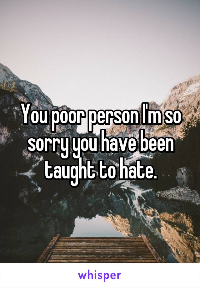 You poor person I'm so sorry you have been taught to hate.