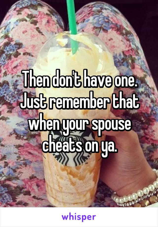 Then don't have one. Just remember that when your spouse cheats on ya.