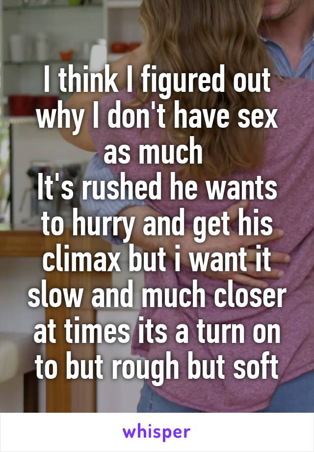 I think I figured out why I don't have sex as much 
It's rushed he wants to hurry and get his climax but i want it slow and much closer at times its a turn on to but rough but soft