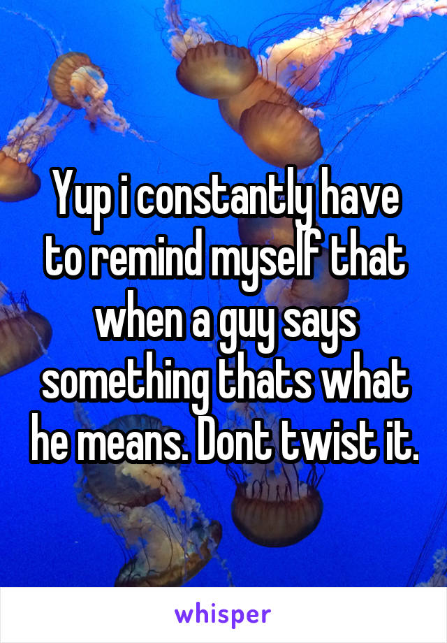 Yup i constantly have to remind myself that when a guy says something thats what he means. Dont twist it.