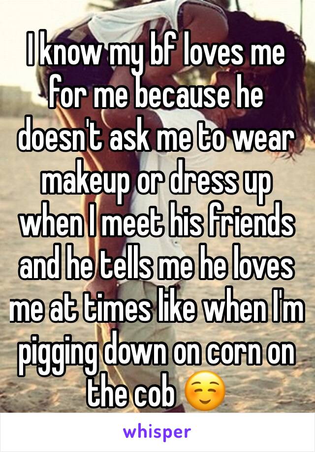 I know my bf loves me for me because he doesn't ask me to wear makeup or dress up when I meet his friends and he tells me he loves me at times like when I'm pigging down on corn on the cob ☺️
