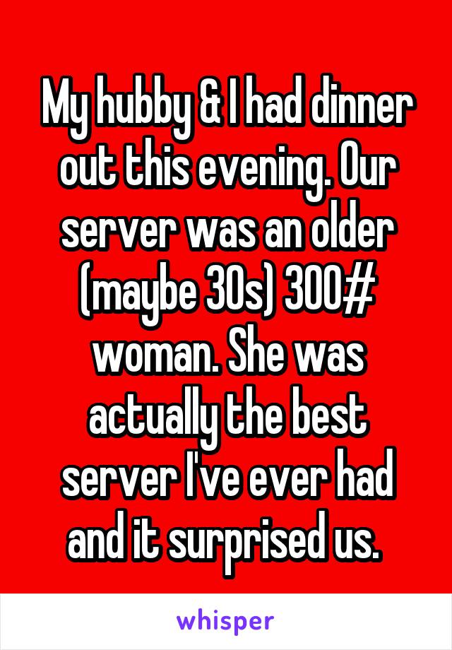 My hubby & I had dinner out this evening. Our server was an older (maybe 30s) 300# woman. She was actually the best server I've ever had and it surprised us. 