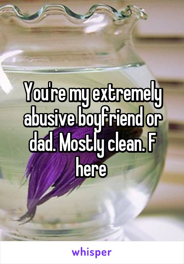 You're my extremely abusive boyfriend or dad. Mostly clean. F here 
