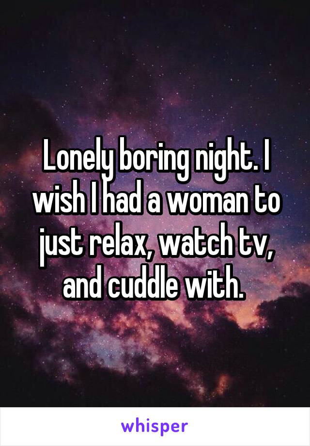 Lonely boring night. I wish I had a woman to just relax, watch tv, and cuddle with. 