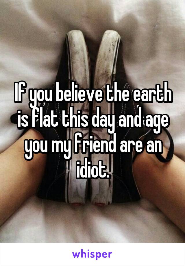 If you believe the earth is flat this day and age you my friend are an idiot.