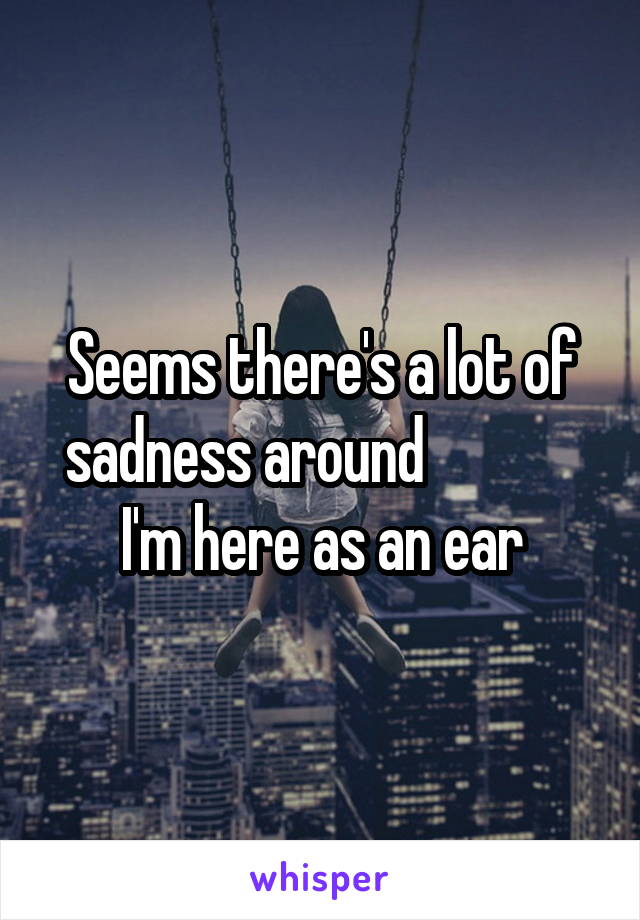 Seems there's a lot of sadness around              I'm here as an ear