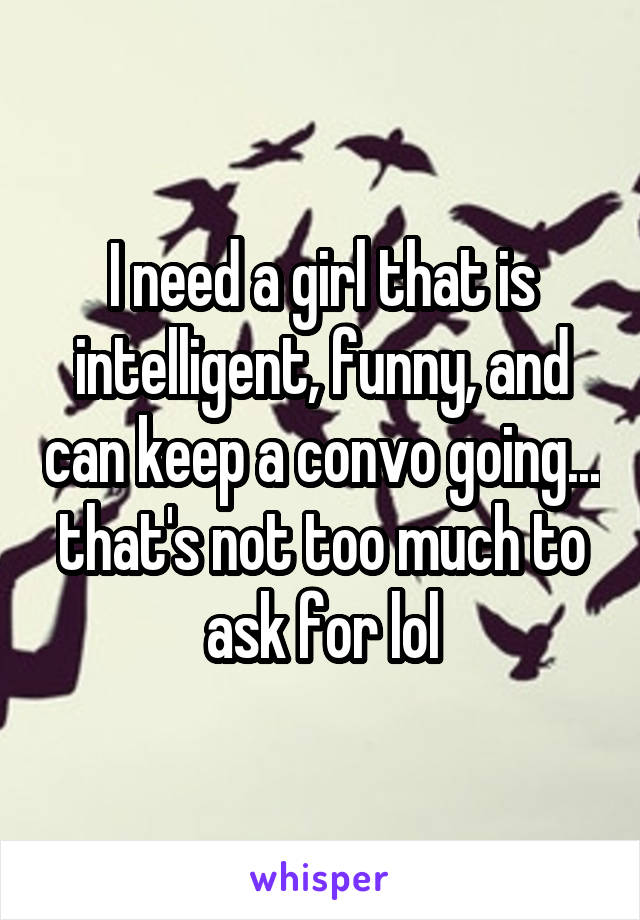 I need a girl that is intelligent, funny, and can keep a convo going... that's not too much to ask for lol