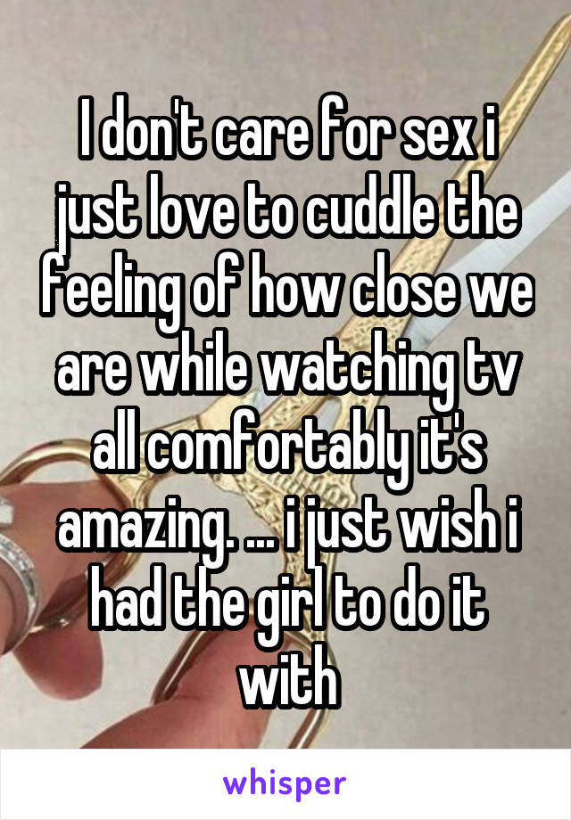 I don't care for sex i just love to cuddle the feeling of how close we are while watching tv all comfortably it's amazing. ... i just wish i had the girl to do it with