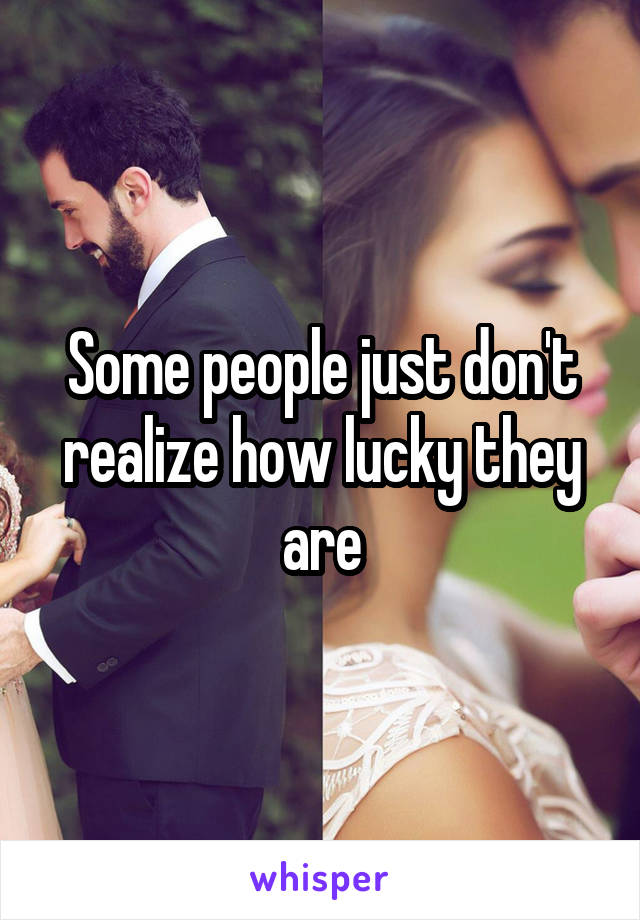 Some people just don't realize how lucky they are