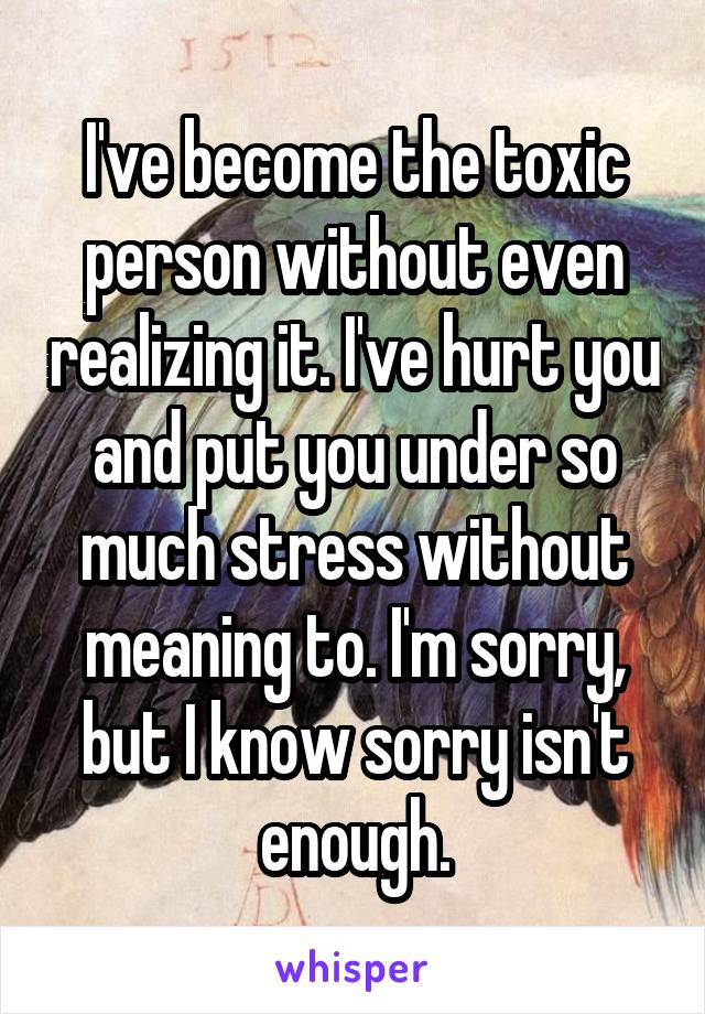 I've become the toxic person without even realizing it. I've hurt you and put you under so much stress without meaning to. I'm sorry, but I know sorry isn't enough.