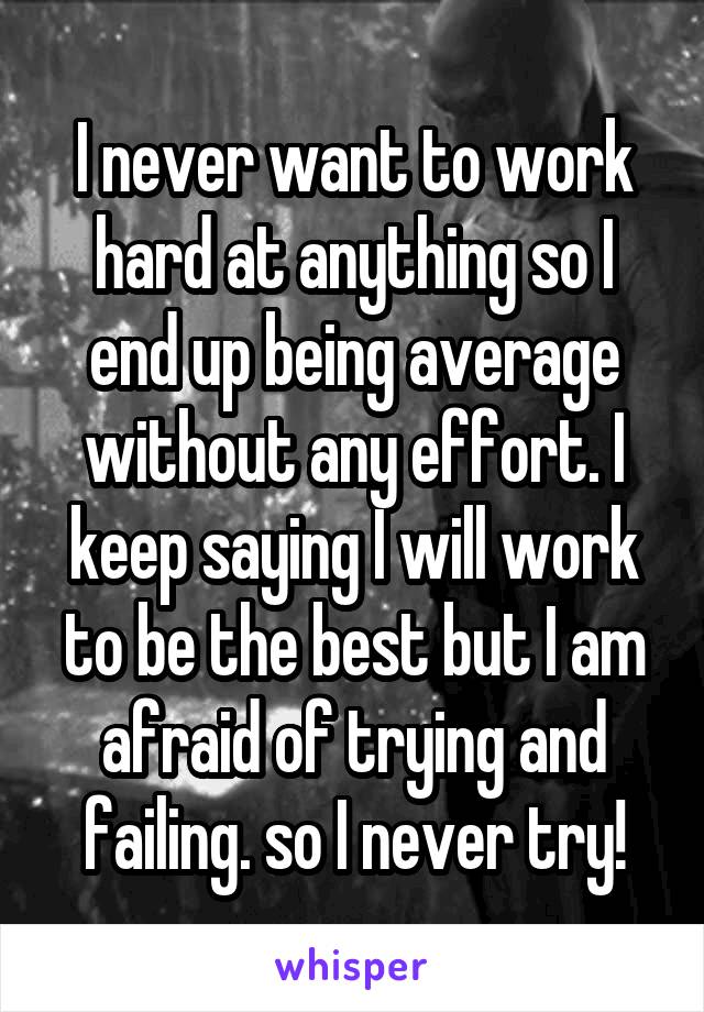I never want to work hard at anything so I end up being average without any effort. I keep saying I will work to be the best but I am afraid of trying and failing. so I never try!