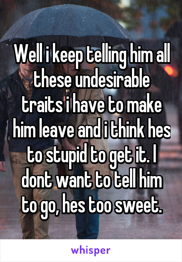 Well i keep telling him all these undesirable traits i have to make him leave and i think hes to stupid to get it. I dont want to tell him to go, hes too sweet.