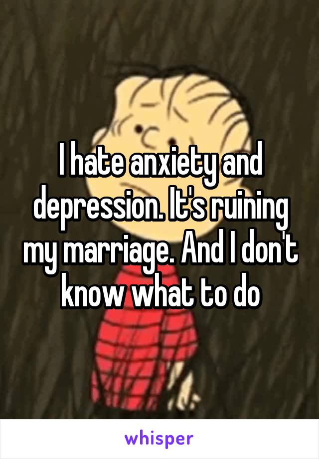I hate anxiety and depression. It's ruining my marriage. And I don't know what to do