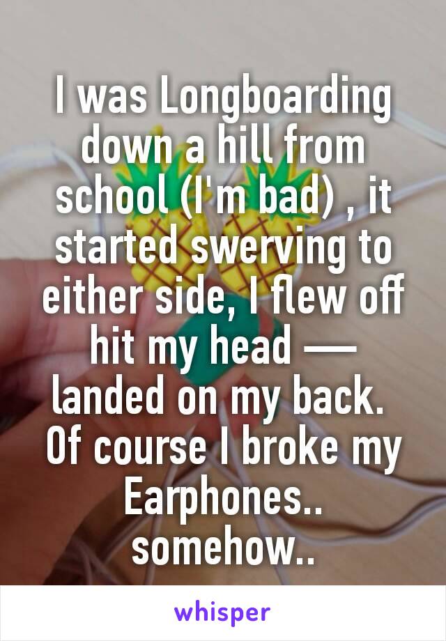 I was Longboarding down a hill from school (I'm bad) , it started swerving to either side, I flew off hit my head — landed on my back. 
Of course I broke my Earphones.. somehow..