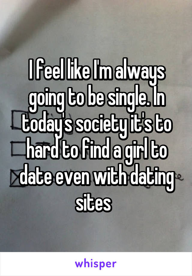 I feel like I'm always going to be single. In today's society it's to hard to find a girl to date even with dating sites  