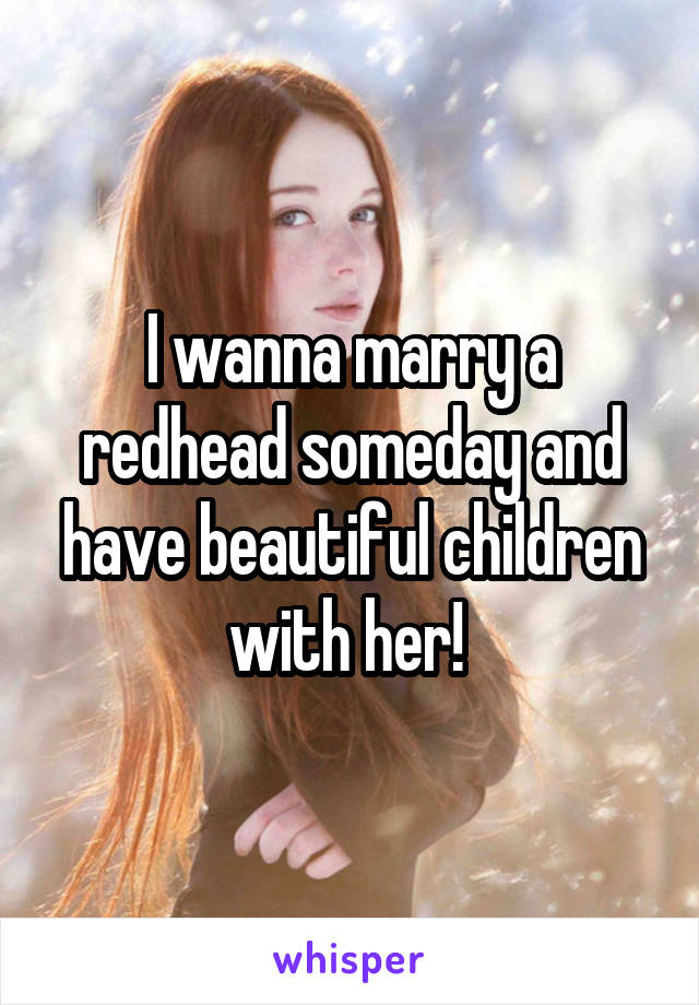 I wanna marry a redhead someday and have beautiful children with her! 