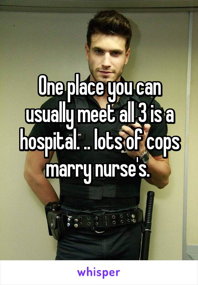 One place you can usually meet all 3 is a hospital. .. lots of cops marry nurse's. 
