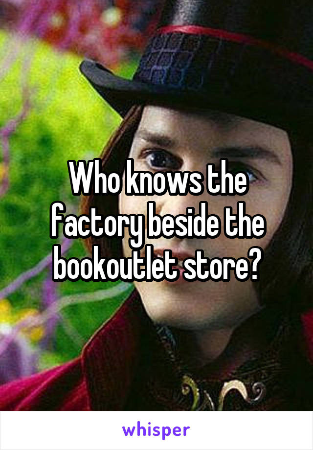 Who knows the factory beside the bookoutlet store?