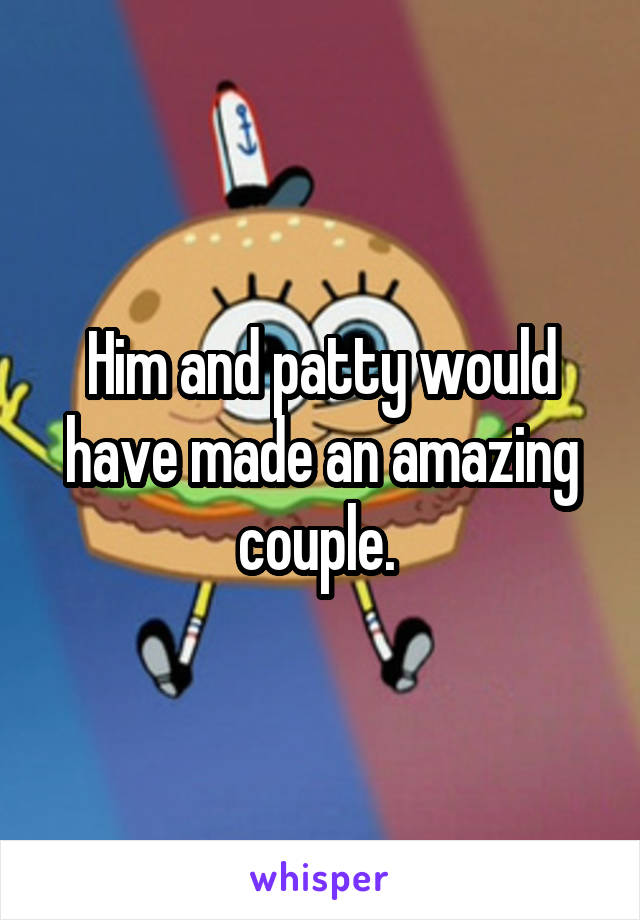 Him and patty would have made an amazing couple. 