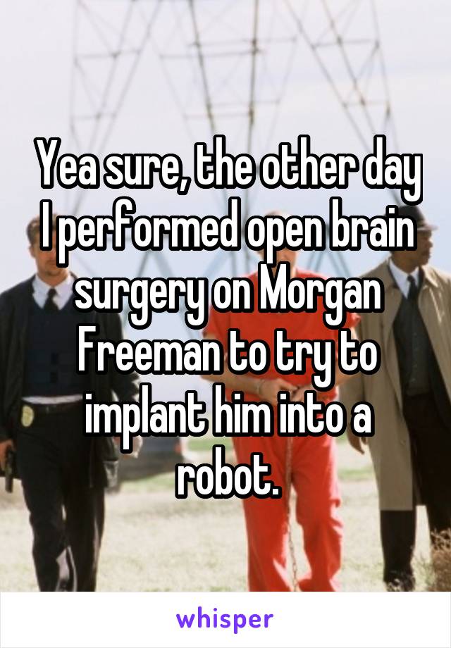 Yea sure, the other day I performed open brain surgery on Morgan Freeman to try to implant him into a robot.
