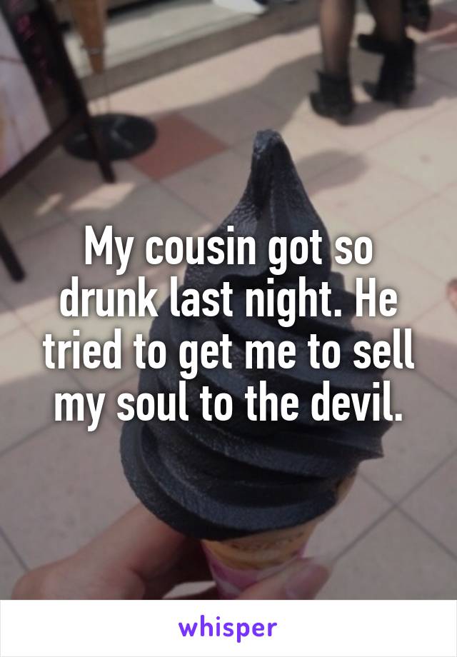 My cousin got so drunk last night. He tried to get me to sell my soul to the devil.