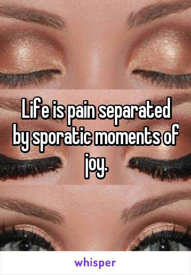 Life is pain separated by sporatic moments of joy.