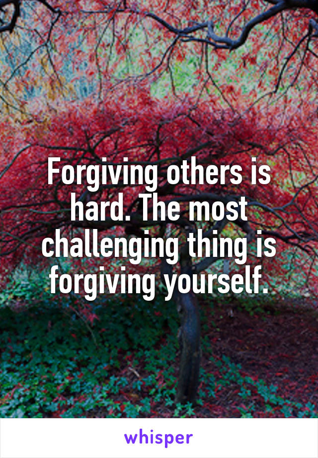 Forgiving others is hard. The most challenging thing is forgiving yourself.