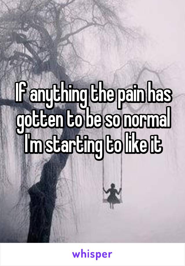 If anything the pain has gotten to be so normal I'm starting to like it
